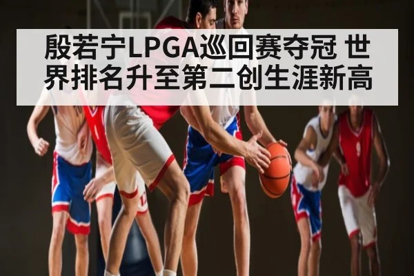 殷若宁LPGA巡回赛夺冠 世界排名升至第二创生涯新高